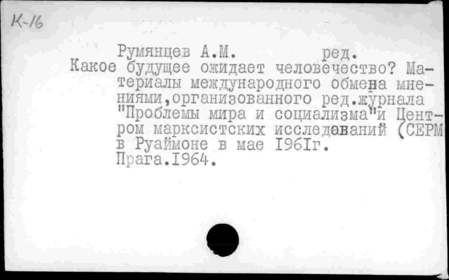 ﻿К-/6
Румянцев А.М.	ред.
Какое будущее ожидает человечество? Материалы международного обмера мне-
ниями ,организованного ред.журнала "Проблемы мира и социализма"и Пент ром марксистских исследований (СЕР в Руаймоне в мае 1961г.
Прага.1964.